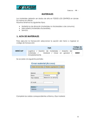 Compras - MM -

                                MATERIALES

 Los materiales deberán ser dados de alta en TODOS LOS CENTROS en donde
 los mismos se utilicen.
 Nosotros tenemos los siguientes tipos:

    •   Material no de Almacén (materiales no stockeables o de consumo).
    •   Mercadería (materiales stockeables).
    •   Servicio.


 1. ALTA DE MATERIALES

 Para ejecutar la transacción seleccionar la opción del menú o ingresar el
 código de transacción:

                                                                       Código de
                                       Path
                                                                      Transacción
MENÚ SAP       Logística / Gestión de materiales / Maestro de
               materiales /      Material / Crear en general /             MM01
               Inmediatamente

 Se accede a la siguiente pantalla:




 Complete las celdas correspondientes a Ramo y Tipo material.




                                                                            4
 