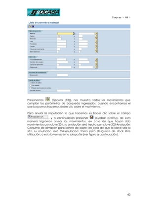 Compras - MM -




Presionamos     (Ejecutar (F8)), nos muestra todos los movimientos que
cumplan los parámetros de búsqueda ingresados, cuando encontramos el
que buscamos hacemos doble clic sobre el movimiento.

Para anular la imputación lo que hacemos es hacer clic sobre el campo
                  , y a continuación presionar         (Grabar (Ctrl+S)), de esta
manera logramos anular los movimientos, en caso de que hayan sido
movimientos con clave 201, su anulación será hecha con clave 202-Anulación:
Consumo de almacén para centro de coste; en caso de que la clave sea la
501, su anulación será 552-Anulación: Toma para desguace de stock libre
utilización; a esto lo vemos en la solapa Se (ver figura a continuación).




                                                                              43
 