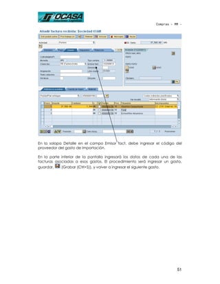 Compras - MM -




En la solapa Detalle en el campo Emisor fact. debe ingresar el código del
proveedor del gasto de importación.

En la parte inferior de la pantalla ingresará los datos de cada una de las
facturas asociadas a esos gastos. El procedimiento será ingresar un gasto,
guardar,    (Grabar (Ctrl+S)), y volver a ingresar el siguiente gasto.




                                                                       51
 