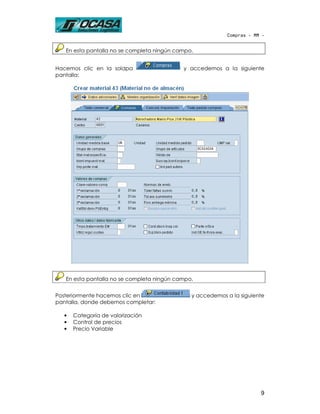 Compras - MM -


   En esta pantalla no se completa ningún campo.


Hacemos clic en la solapa                   y accedemos a la siguiente
pantalla:




   En esta pantalla no se completa ningún campo.


Posteriormente hacemos clic en                 y accedemos a la siguiente
pantalla, donde debemos completar:

   •   Categoría de valorización
   •   Control de precios
   •   Precio Variable




                                                                       9
 