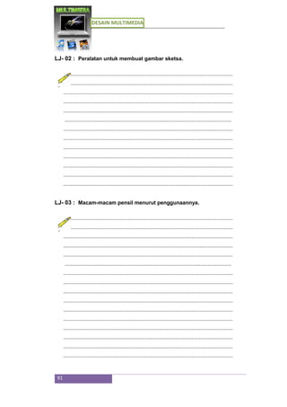 DESAIN MULTIMEDIA
91
LJ- 02 : Peralatan untuk membuat gambar sketsa.
...................................................................................................................
...................................................................................................................
...................................................................................................................
...................................................................................................................
...................................................................................................................
.................................................................................................................
...................................................................................................................
...................................................................................................................
...................................................................................................................
...................................................................................................................
...................................................................................................................
...................................................................................................................
...................................................................................................................
LJ- 03 : Macam-macam pensil menurut penggunaannya.
...................................................................................................................
...................................................................................................................
...................................................................................................................
...................................................................................................................
...................................................................................................................
.................................................................................................................
...................................................................................................................
...................................................................................................................
...................................................................................................................
...................................................................................................................
...................................................................................................................
...................................................................................................................
...................................................................................................................
...................................................................................................................
...................................................................................................................
...................................................................................................................
 