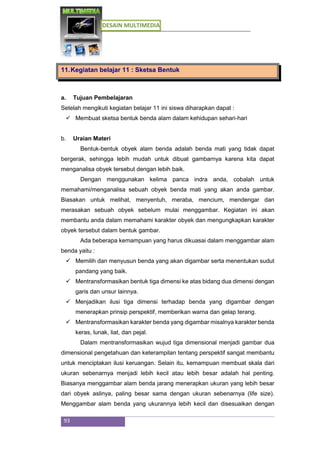 DESAIN MULTIMEDIA
93
11.Kegiatan belajar 11 : Sketsa Bentuk
a. Tujuan Pembelajaran
Setelah mengikuti kegiatan belajar 11 ini siswa diharapkan dapat :
 Membuat sketsa bentuk benda alam dalam kehidupan sehari-hari
b. Uraian Materi
Bentuk-bentuk obyek alam benda adalah benda mati yang tidak dapat
bergerak, sehingga lebih mudah untuk dibuat gambarnya karena kita dapat
menganalisa obyek tersebut dengan lebih baik.
Dengan menggunakan kelima panca indra anda, cobalah untuk
memahami/menganalisa sebuah obyek benda mati yang akan anda gambar.
Biasakan untuk melihat, menyentuh, meraba, mencium, mendengar dan
merasakan sebuah obyek sebelum mulai menggambar. Kegiatan ini akan
membantu anda dalam memahami karakter obyek dan mengungkapkan karakter
obyek tersebut dalam bentuk gambar.
Ada beberapa kemampuan yang harus dikuasai dalam menggambar alam
benda yaitu :
 Memilih dan menyusun benda yang akan digambar serta menentukan sudut
pandang yang baik.
 Mentransformasikan bentuk tiga dimensi ke atas bidang dua dimensi dengan
garis dan unsur lainnya.
 Menjadikan ilusi tiga dimensi terhadap benda yang digambar dengan
menerapkan prinsip perspektif, memberikan warna dan gelap terang.
 Mentransformasikan karakter benda yang digambar misalnya karakter benda
keras, lunak, liat, dan pejal.
Dalam mentransformasikan wujud tiga dimensional menjadi gambar dua
dimensional pengetahuan dan keterampilan tentang perspektif sangat membantu
untuk menciptakan ilusi keruangan. Selain itu, kemampuan membuat skala dari
ukuran sebenarnya menjadi lebih kecil atau lebih besar adalah hal penting.
Biasanya menggambar alam benda jarang menerapkan ukuran yang lebih besar
dari obyek aslinya, paling besar sama dengan ukuran sebenarnya (life size).
Menggambar alam benda yang ukurannya lebih kecil dan disesuaikan dengan
 