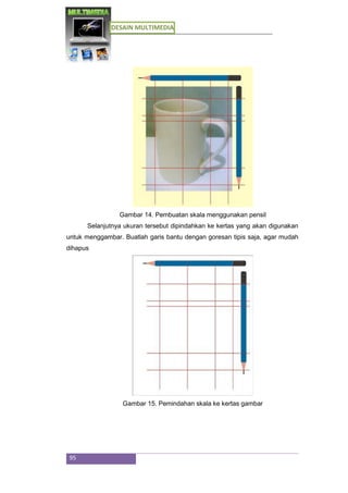 DESAIN MULTIMEDIA
95
Gambar 14. Pembuatan skala menggunakan pensil
Selanjutnya ukuran tersebut dipindahkan ke kertas yang akan digunakan
untuk menggambar. Buatlah garis bantu dengan goresan tipis saja, agar mudah
dihapus
Gambar 15. Pemindahan skala ke kertas gambar
 