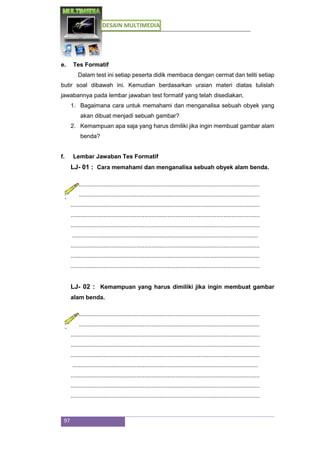 DESAIN MULTIMEDIA
97
e. Tes Formatif
Dalam test ini setiap peserta didik membaca dengan cermat dan teliti setiap
butir soal dibawah ini. Kemudian berdasarkan uraian materi diatas tulislah
jawabannya pada lembar jawaban test formatif yang telah disediakan.
1. Bagaimana cara untuk memahami dan menganalisa sebuah obyek yang
akan dibuat menjadi sebuah gambar?
2. Kemampuan apa saja yang harus dimiliki jika ingin membuat gambar alam
benda?
f. Lembar Jawaban Tes Formatif
LJ- 01 : Cara memahami dan menganalisa sebuah obyek alam benda.
...................................................................................................................
...................................................................................................................
...................................................................................................................
...................................................................................................................
...................................................................................................................
.................................................................................................................
...................................................................................................................
...................................................................................................................
...................................................................................................................
LJ- 02 : Kemampuan yang harus dimiliki jika ingin membuat gambar
alam benda.
...................................................................................................................
...................................................................................................................
...................................................................................................................
...................................................................................................................
...................................................................................................................
.................................................................................................................
...................................................................................................................
...................................................................................................................
...................................................................................................................
 