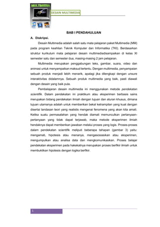 DESAIN MULTIMEDIA
1
BAB I PENDAHULUAN
A. Diskripsi.
Desain Multimedia adalah salah satu mata pelajaran paket Multimedia (MM)
pada program keahlian Teknik Komputer dan Informatika (TKI). Berdasarkan
struktur kurikulum mata pelajaran desain multimediadisampaikan di kelas XI
semester satu dan semester dua, masing-masing 2 jam pelajaran.
Multimedia merupakan penggabungan teks, gambar, suara, video dan
animasi untuk menyampaikan maksud tertentu. Dengan multimedia, penyampaian
sebuah produk menjadi lebih menarik, apalagi jika dilengkapi dengan unsure
interaktivitas didalamnya. Sebuah produk multimedia yang baik, pasti diawali
dengan desain yang baik pula.
Pembelajaran desain multimedia ini menggunakan metode pendekatan
scientifik. Dalam pendekatan ini praktikum atau eksperimen berbasis sains
merupakan bidang pendekatan ilmiah dengan tujuan dan aturan khusus, dimana
tujuan utamanya adalah untuk memberikan bekal ketrampilan yang kuat dengan
disertai landasan teori yang realistis mengenai fenomena yang akan kita amati.
Ketika suatu permasalahan yang hendak diamati memunculkan pertanyaan-
pertanyaan yang tidak dapat terjawab, maka metode eksperimen ilmiah
hendaknya dapat memberikan jawaban melalui proses yang logis. Proses-proses
dalam pendekatan scientifik meliputi beberapa tahapan (gambar 3) yaitu:
mengamati, hipotesis atau menanya, mengasosiasikan atau eksperimen,
mengumpulkan atau analisa data dan mengkomunikasikan. Proses belajar
pendekatan eksperimen pada hakekatnya merupakan proses berfikir ilmiah untuk
membuktikan hipotesis dengan logika berfikir.
 