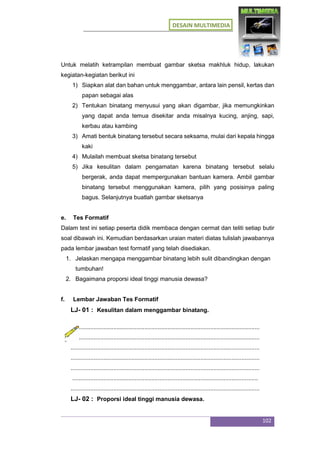 DESAIN MULTIMEDIA
102
Untuk melatih ketrampilan membuat gambar sketsa makhluk hidup, lakukan
kegiatan-kegiatan berikut ini
1) Siapkan alat dan bahan untuk menggambar, antara lain pensil, kertas dan
papan sebagai alas
2) Tentukan binatang menyusui yang akan digambar, jika memungkinkan
yang dapat anda temua disekitar anda misalnya kucing, anjing, sapi,
kerbau atau kambing
3) Amati bentuk binatang tersebut secara seksama, mulai dari kepala hingga
kaki
4) Mulailah membuat sketsa binatang tersebut
5) Jika kesulitan dalam pengamatan karena binatang tersebut selalu
bergerak, anda dapat mempergunakan bantuan kamera. Ambil gambar
binatang tersebut menggunakan kamera, pilih yang posisinya paling
bagus. Selanjutnya buatlah gambar sketsanya
e. Tes Formatif
Dalam test ini setiap peserta didik membaca dengan cermat dan teliti setiap butir
soal dibawah ini. Kemudian berdasarkan uraian materi diatas tulislah jawabannya
pada lembar jawaban test formatif yang telah disediakan.
1. Jelaskan mengapa menggambar binatang lebih sulit dibandingkan dengan
tumbuhan!
2. Bagaimana proporsi ideal tinggi manusia dewasa?
f. Lembar Jawaban Tes Formatif
LJ- 01 : Kesulitan dalam menggambar binatang.
...................................................................................................................
...................................................................................................................
...................................................................................................................
...................................................................................................................
...................................................................................................................
.................................................................................................................
...................................................................................................................
LJ- 02 : Proporsi ideal tinggi manusia dewasa.
 