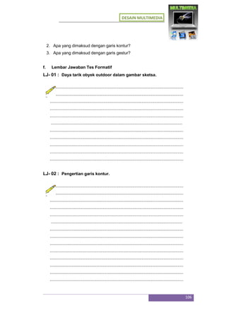 DESAIN MULTIMEDIA
106
2. Apa yang dimaksud dengan garis kontur?
3. Apa yang dimaksud dengan garis gestur?
f. Lembar Jawaban Tes Formatif
LJ- 01 : Daya tarik obyek outdoor dalam gambar sketsa.
...................................................................................................................
...................................................................................................................
...................................................................................................................
...................................................................................................................
...................................................................................................................
.................................................................................................................
...................................................................................................................
...................................................................................................................
...................................................................................................................
...................................................................................................................
...................................................................................................................
LJ- 02 : Pengertian garis kontur.
...................................................................................................................
...................................................................................................................
...................................................................................................................
...................................................................................................................
...................................................................................................................
.................................................................................................................
...................................................................................................................
...................................................................................................................
...................................................................................................................
...................................................................................................................
...................................................................................................................
...................................................................................................................
...................................................................................................................
...................................................................................................................
 