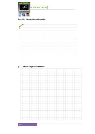 DESAIN MULTIMEDIA
107
LJ- 03 : Pengertian garis gestur.
...................................................................................................................
...................................................................................................................
...................................................................................................................
...................................................................................................................
...................................................................................................................
.................................................................................................................
...................................................................................................................
...................................................................................................................
...................................................................................................................
...................................................................................................................
...................................................................................................................
...................................................................................................................
...................................................................................................................
g. Lembar Kerja Peserta Didik.
 