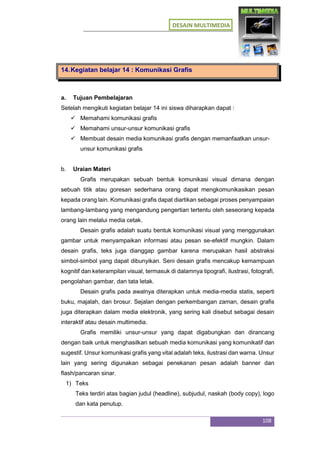 DESAIN MULTIMEDIA
108
14.Kegiatan belajar 14 : Komunikasi Grafis
a. Tujuan Pembelajaran
Setelah mengikuti kegiatan belajar 14 ini siswa diharapkan dapat :
 Memahami komunikasi grafis
 Memahami unsur-unsur komunikasi grafis
 Membuat desain media komunikasi grafis dengan memanfaatkan unsur-
unsur komunikasi grafis
b. Uraian Materi
Grafis merupakan sebuah bentuk komunikasi visual dimana dengan
sebuah titik atau goresan sederhana orang dapat mengkomunikasikan pesan
kepada orang lain. Komunikasi grafis dapat diartikan sebagai proses penyampaian
lambang-lambang yang mengandung pengertian tertentu oleh seseorang kepada
orang lain melalui media cetak.
Desain grafis adalah suatu bentuk komunikasi visual yang menggunakan
gambar untuk menyampaikan informasi atau pesan se-efektif mungkin. Dalam
desain grafis, teks juga dianggap gambar karena merupakan hasil abstraksi
simbol-simbol yang dapat dibunyikan. Seni desain grafis mencakup kemampuan
kognitif dan keterampilan visual, termasuk di dalamnya tipografi, ilustrasi, fotografi,
pengolahan gambar, dan tata letak.
Desain grafis pada awalnya diterapkan untuk media-media statis, seperti
buku, majalah, dan brosur. Sejalan dengan perkembangan zaman, desain grafis
juga diterapkan dalam media elektronik, yang sering kali disebut sebagai desain
interaktif atau desain multimedia.
Grafis memiliki unsur-unsur yang dapat digabungkan dan dirancang
dengan baik untuk menghasilkan sebuah media komunikasi yang komunikatif dan
sugestif. Unsur komunikasi grafis yang vital adalah teks, ilustrasi dan warna. Unsur
lain yang sering digunakan sebagai penekanan pesan adalah banner dan
flash/pancaran sinar.
1) Teks
Teks terdiri atas bagian judul (headline), subjudul, naskah (body copy), logo
dan kata penutup.
 