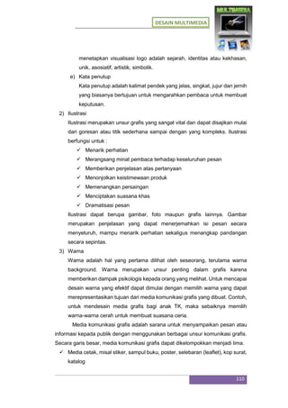 DESAIN MULTIMEDIA
110
menetapkan visualisasi logo adalah sejarah, identitas atau kekhasan,
unik, asosiatif, artistik, simbolik.
e) Kata penutup
Kata penutup adalah kalimat pendek yang jelas, singkat, jujur dan jernih
yang biasanya bertujuan untuk mengarahkan pembaca untuk membuat
keputusan.
2) Ilustrasi
Ilustrasi merupakan unsur grafis yang sangat vital dan dapat disajikan mulai
dari goresan atau titik sederhana sampai dengan yang kompleks. Ilustrasi
berfungsi untuk :
 Menarik perhatian
 Merangsang minat pembaca terhadap keseluruhan pesan
 Memberikan penjelasan atas pertanyaan
 Menonjolkan keistimewaan produk
 Memenangkan persaingan
 Menciptakan suasana khas
 Dramatisasi pesan
Ilustrasi dapat berupa gambar, foto maupun grafis lainnya. Gambar
merupakan penjelasan yang dapat menerjemahkan isi pesan secara
menyeluruh, mampu menarik perhatian sekaligus menangkap pandangan
secara sepintas.
3) Warna
Warna adalah hal yang pertama dilihat oleh seseorang, terutama warna
background. Warna merupakan unsur penting dalam grafis karena
memberikan dampak psikologis kepada orang yang melihat. Untuk mencapai
desain warna yang efektif dapat dimulai dengan memilih warna yang dapat
merepresentasikan tujuan dari media komunikasi grafis yang dibuat. Contoh,
untuk mendesain media grafis bagi anak TK, maka sebaiknya memilih
warna-warna cerah untuk membuat suasana ceria.
Media komunikasi grafis adalah sarana untuk menyampaikan pesan atau
informasi kepada publik dengan menggunakan berbagai unsur komunikasi grafis.
Secara garis besar, media komunikasi grafis dapat dikelompokkan menjadi lima.
 Media cetak, misal stiker, sampul buku, poster, selebaran (leaflet), kop surat,
katalog
 