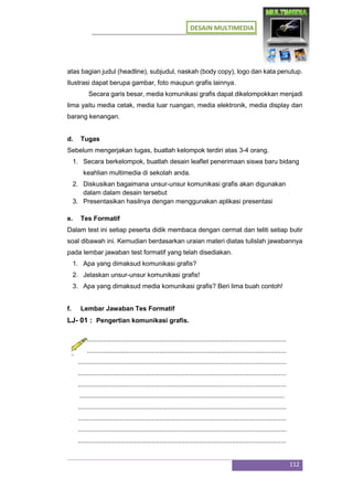 DESAIN MULTIMEDIA
112
atas bagian judul (headline), subjudul, naskah (body copy), logo dan kata penutup.
Ilustrasi dapat berupa gambar, foto maupun grafis lainnya.
Secara garis besar, media komunikasi grafis dapat dikelompokkan menjadi
lima yaitu media cetak, media luar ruangan, media elektronik, media display dan
barang kenangan.
d. Tugas
Sebelum mengerjakan tugas, buatlah kelompok terdiri atas 3-4 orang.
1. Secara berkelompok, buatlah desain leaflet penerimaan siswa baru bidang
keahlian multimedia di sekolah anda.
2. Diskusikan bagaimana unsur-unsur komunikasi grafis akan digunakan
dalam dalam desain tersebut
3. Presentasikan hasilnya dengan menggunakan aplikasi presentasi
e. Tes Formatif
Dalam test ini setiap peserta didik membaca dengan cermat dan teliti setiap butir
soal dibawah ini. Kemudian berdasarkan uraian materi diatas tulislah jawabannya
pada lembar jawaban test formatif yang telah disediakan.
1. Apa yang dimaksud komunikasi grafis?
2. Jelaskan unsur-unsur komunikasi grafis!
3. Apa yang dimaksud media komunikasi grafis? Beri lima buah contoh!
f. Lembar Jawaban Tes Formatif
LJ- 01 : Pengertian komunikasi grafis.
...................................................................................................................
...................................................................................................................
...................................................................................................................
...................................................................................................................
...................................................................................................................
.................................................................................................................
...................................................................................................................
...................................................................................................................
...................................................................................................................
...................................................................................................................
 