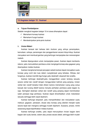 DESAIN MULTIMEDIA
115
15.Kegiatan belajar 15 : Ilustrasi
a. Tujuan Pembelajaran
Setelah mengikuti kegiatan belajar 15 ini siswa diharapkan dapat :
 Memahami konsep ilustrasi
 Memahami fungsi ilustrasi
 Mendeskripsikan jenis-jenis ilustrasi
b. Uraian Materi
Ilustrasi berasal dari bahasa latin ilustrare yang artinya penampakan,
kemuliaan, cahaya, penerangan dan penggambaran secara hidup-hidup. Ilustrasi
merupakan seni membuat gambar yang berfungsi memperjelas dan menerangkan
naskah.
Ilustrasi dipergunakan untuk memperjelas pesan. Ilustrasi dapat membantu
retensi. yaitu memudahkan pembaca untuk mengingat konsep atau gagasan yang
disampaikan melalui ilustrasi.
Ilustrasi menghemat tempat penyajian sebab ilustrasi dapat menyajikan suatu
konsep yang rumit dan luas dalam ruang/tempat yang terbatas. Ditinjau dari
fungsinya, ilustrasi memiliki tiga fungsi yaitu deskriptif, ekspresif dan analitis.
Ilustrasi berfungsi deskriptif,yaitu menggantikan uraian tentang sesuatu
secara verbal dan naratif dengan menggunakan kalimat yang panjang. Uraian
verbal dan naratif tersebut tidak efisien karena memerlukan ruang yang cukup
banyak dan kurang efektif karena menyita perhatian pembaca pada bagian itu
saja. Seringkali deskripsi verbal dan naratif yang panjang dapat menimbulkan
salah persepsi bagi pembaca. Ilustrasi dapat dimanfaatkan untuk melukiskan
sesuatu sehingga lebih cepat dipahami.
Ilustrasi berfungsi ekspresif, yaitu memperlihatkan dan menyatakan suatu
maksud, gagasan, perasaan, situasi atau konsep yang abstrak menjadi nyata
secara tepat dan mengena sehingga mudah dipahami. Suasana, proses, mimik
seseorang dapat diperlihatkan melalui ilustrasi.
Ilustrasi berfungsi analitis, yaitu dapat menunjukkan rincian bagian demi
bagian dari suatu benda, sistem atau proses secara detail, sehingga lebih mudah
 