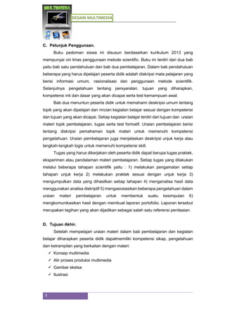 DESAIN MULTIMEDIA
3
C. Petunjuk Penggunaan.
Buku pedoman siswa ini disusun berdasarkan kurikulum 2013 yang
mempunyai ciri khas penggunaan metode scientific. Buku ini terdiri dari dua bab
yaitu bab satu pendahuluan dan bab dua pembelajaran. Dalam bab pendahuluan
beberapa yang harus dipelajari peserta didik adalah diskripsi mata pelajaran yang
berisi informasi umum, rasionalisasi dan penggunaan metode scientifik.
Selanjutnya pengetahuan tentang persyaratan, tujuan yang diharapkan,
kompetensi inti dan dasar yang akan dicapai serta test kemampuan awal.
Bab dua menuntun peserta didik untuk memahami deskripsi umum tentang
topik yang akan dipelajari dan rincian kegiatan belajar sesuai dengan kompetensi
dan tujuan yang akan dicapai. Setiap kegiatan belajar terdiri dari tujuan dan uraian
materi topik pembelajaran, tugas serta test formatif. Uraian pembelajaran berisi
tentang diskripsi pemahaman topik materi untuk memenuhi kompetensi
pengetahuan. Uraian pembelajaran juga menjelaskan deskripsi unjuk kerja atau
langkah-langkah logis untuk memenuhi kompetensi skill.
Tugas yang harus dikerjakan oleh peserta didik dapat berupa tugas praktek,
eksperimen atau pendalaman materi pembelajaran. Setiap tugas yang dilakukan
melalui beberapa tahapan scientifik yaitu : 1) melakukan pengamatan setiap
tahapan unjuk kerja 2) melakukan praktek sesuai dengan unjuk kerja 3)
mengumpulkan data yang dihasilkan setiap tahapan 4) menganalisa hasil data
menggunakan analisa diskriptif 5) mengasosiasikan beberapa pengetahuan dalam
uraian materi pembelajaran untuk membentuk suatu kesimpulan 6)
mengkomunikasikan hasil dengan membuat laporan portofolio. Laporan tersebut
merupakan tagihan yang akan dijadikan sebagai salah satu referensi penilaaian.
D. Tujuan Akhir.
Setelah mempelajari uraian materi dalam bab pembelajaran dan kegiatan
belajar diharapkan peserta didik dapatmemiliki kompetensi sikap, pengetahuan
dan ketrampilan yang berkaitan dengan materi:
 Konsep multimedia
 Alir proses produksi multimedia
 Gambar sketsa
 Ilustrasi
 