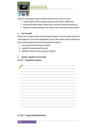 DESAIN MULTIMEDIA
123
Sebelum mengerjakan tugas, buatlah kelompok terdiri atas 4-5 orang.
 Carilah artikel di Koran/majalah yang memiliki ilustrasi didalamnya.
 Kumpulkan artikel-artikel tersebut, lalu susunlah menjadi sebuahkliping.
 Berilah komentar/penjelasan dari setiap artikel yang anda susun tersebut.
e. Tes Formatif
Dalam test ini setiap peserta didik membaca dengan cermat dan teliti setiap butir
soal dibawah ini. Kemudian berdasarkan uraian materi diatas tulislah jawabannya
pada lembar jawaban test formatif yang telah disediakan.
1. Apa yang dimaksud dengan ilustrasi?
2. Jelaskan fungsi deskriptif ilustrasi!
3. Sebutkan disertai contoh, tiga jenis ilustrasi!
f. Lembar Jawaban Tes Formatif
LJ- 01 : Pengertian ilustrasi.
...................................................................................................................
...................................................................................................................
...................................................................................................................
...................................................................................................................
...................................................................................................................
.................................................................................................................
...................................................................................................................
...................................................................................................................
...................................................................................................................
...................................................................................................................
...................................................................................................................
...................................................................................................................
...................................................................................................................
...................................................................................................................
...................................................................................................................
LJ- 02 : Fungsi deskriptifilustrasi.
 