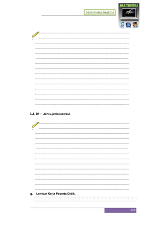 DESAIN MULTIMEDIA
124
...................................................................................................................
...................................................................................................................
...................................................................................................................
...................................................................................................................
...................................................................................................................
.................................................................................................................
...................................................................................................................
...................................................................................................................
...................................................................................................................
...................................................................................................................
...................................................................................................................
...................................................................................................................
...................................................................................................................
...................................................................................................................
...................................................................................................................
LJ- 01 : Jenis-jenisilustrasi.
...................................................................................................................
...................................................................................................................
...................................................................................................................
...................................................................................................................
...................................................................................................................
.................................................................................................................
...................................................................................................................
...................................................................................................................
...................................................................................................................
...................................................................................................................
...................................................................................................................
...................................................................................................................
...................................................................................................................
...................................................................................................................
g. Lembar Kerja Peserta Didik.
 