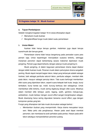 DESAIN MULTIMEDIA
126
16.Kegiatan belajar 16 : Musik Ilustrasi
a. Tujuan Pembelajaran
Setelah mengikuti kegiatan belajar 16 ini siswa diharapkan dapat :
 Memahami musik ilustrasi
 Mengidentifikasi fungsi musik dalam suatu pementasan
b. Uraian Materi
Ilustrasi tidak hanya berupa gambar, melainkan juga dapat berupa
suara/musik dan berupa gerak.
Pementasan drama tidak hanya bergantung pada persoalan suara para
pemain saja. Untuk kepentingan menciptakan suasana tertentu, sehingga
imanjinasi penonton dapat berkembang secara maksimal diperlukan musik
pengiring. Pemain juga dapat terbantu dengan adanya musik pengiring ini.
Musik pengiring, di dalam kegunaan pementasan drama dapat disebut
dengan istilah ilustrasi musik. Peranan musik dalam pertunjukan drama sangatlah
penting. Musik dapat menjadi bagian lakon, tetapi yang terbanyak adalah sebagai
ilustrasi, baik sebagai pembuka seluruh lakon, pembuka adegan, memberi efek
pada lakon, maupun sebagai penutup lakon. Tata suara berfungsi memberikan
efek suara yang diperlukan lakon, seperti suara ketepak kaki kuda, tangis, bunyi
tembakan, bunyi kereta api, mobil, burung berkicau dan sebagainya. Untuk
memberikan efek tertentu, musik sering digabung dengan efek suara. Misalnya
dalam memberi efek terkejut, panik, tegang, sedih, gembira meluap-luap,
perkelahian, musik berbaur dengan sound effect sangat menghidupkan adegan.
Musik disamping harus sering digunakan bersama sound effect, juga dengan
komponen pentas yang lain.
Fungsi yang diharapkan dari tata musik dirumuskan sebagai berikut :
o Memberikan ilustrasi yang memperindah. Karya drama merupakan karya
seni. Maka perlu ada penghiasnya. Hiasan pada awal dapat memikat
penonton, dan membawa ke arah perhatian pada pentas. Hiasan pada akhir
lakon sekaligus mempersilahkan penonton pulang.
 