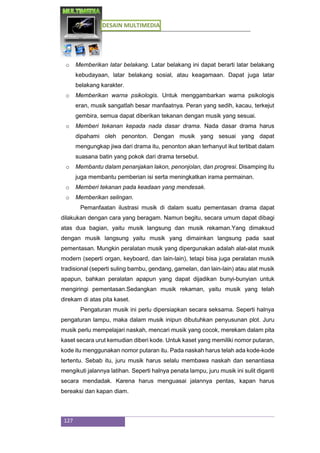 DESAIN MULTIMEDIA
127
o Memberikan latar belakang. Latar belakang ini dapat berarti latar belakang
kebudayaan, latar belakang sosial, atau keagamaan. Dapat juga latar
belakang karakter.
o Memberikan warna psikologis. Untuk menggambarkan warna psikologis
eran, musik sangatlah besar manfaatnya. Peran yang sedih, kacau, terkejut
gembira, semua dapat diberikan tekanan dengan musik yang sesuai.
o Memberi tekanan kepada nada dasar drama. Nada dasar drama harus
dipahami oleh penonton. Dengan musik yang sesuai yang dapat
mengungkap jiwa dari drama itu, penonton akan terhanyut ikut terlibat dalam
suasana batin yang pokok dari drama tersebut.
o Membantu dalam penanjakan lakon, penonjolan, dan progresi. Disamping itu
juga membantu pemberian isi serta meningkatkan irama permainan.
o Memberi tekanan pada keadaan yang mendesak.
o Memberikan selingan.
Pemanfaatan ilustrasi musik di dalam suatu pementasan drama dapat
dilakukan dengan cara yang beragam. Namun begitu, secara umum dapat dibagi
atas dua bagian, yaitu musik langsung dan musik rekaman.Yang dimaksud
dengan musik langsung yaitu musik yang dimainkan langsung pada saat
pementasan. Mungkin peralatan musik yang dipergunakan adalah alat-alat musik
modern (seperti organ, keyboard, dan lain-lain), tetapi bisa juga peralatan musik
tradisional (seperti suling bambu, gendang, gamelan, dan lain-lain) atau alat musik
apapun, bahkan peralatan apapun yang dapat dijadikan bunyi-bunyian untuk
mengiringi pementasan.Sedangkan musik rekaman, yaitu musik yang telah
direkam di atas pita kaset.
Pengaturan musik ini perlu dipersiapkan secara seksama. Seperti halnya
pengaturan lampu, maka dalam musik inipun dibutuhkan penyusunan plot. Juru
musik perlu mempelajari naskah, mencari musik yang cocok, merekam dalam pita
kaset secara urut kemudian diberi kode. Untuk kaset yang memiliki nomor putaran,
kode itu menggunakan nomor putaran itu. Pada naskah harus telah ada kode-kode
tertentu. Sebab itu, juru musik harus selalu membawa naskah dan senantiasa
mengikuti jalannya latihan. Seperti halnya penata lampu, juru musik ini sulit diganti
secara mendadak. Karena harus menguasai jalannya pentas, kapan harus
bereaksi dan kapan diam.
 