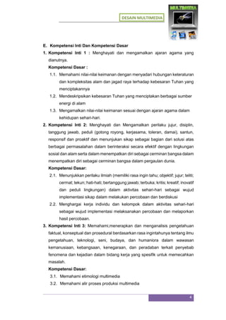 DESAIN MULTIMEDIA
4
E. Kompetensi Inti Dan Kompetensi Dasar
1. Kompetensi Inti 1 : Menghayati dan mengamalkan ajaran agama yang
dianutnya.
Kompetensi Dasar :
1.1. Memahami nilai-nilai keimanan dengan menyadari hubungan keteraturan
dan kompleksitas alam dan jagad raya terhadap kebesaran Tuhan yang
menciptakannya
1.2. Mendeskripsikan kebesaran Tuhan yang menciptakan berbagai sumber
energi di alam
1.3. Mengamalkan nilai-nilai keimanan sesuai dengan ajaran agama dalam
kehidupan sehari-hari.
2. Kompetensi Inti 2: Menghayati dan Mengamalkan perilaku jujur, disiplin,
tanggung jawab, peduli (gotong royong, kerjasama, toleran, damai), santun,
responsif dan proaktif dan menunjukan sikap sebagai bagian dari solusi atas
berbagai permasalahan dalam berinteraksi secara efektif dengan lingkungan
sosial dan alam serta dalam menempatkan diri sebagai cerminan bangsa dalam
menempatkan diri sebagai cerminan bangsa dalam pergaulan dunia.
Kompetensi Dasar:
2.1. Menunjukkan perilaku ilmiah (memiliki rasa ingin tahu; objektif; jujur; teliti;
cermat; tekun; hati-hati; bertanggung jawab; terbuka; kritis; kreatif; inovatif
dan peduli lingkungan) dalam aktivitas sehari-hari sebagai wujud
implementasi sikap dalam melakukan percobaan dan berdiskusi
2.2. Menghargai kerja individu dan kelompok dalam aktivitas sehari-hari
sebagai wujud implementasi melaksanakan percobaan dan melaporkan
hasil percobaan.
3. Kompetensi Inti 3: Memahami,menerapkan dan menganalisis pengetahuan
faktual, konseptual dan prosedural berdasarkan rasa ingintahunya tentang ilmu
pengetahuan, teknologi, seni, budaya, dan humaniora dalam wawasan
kemanusiaan, kebangsaan, kenegaraan, dan peradaban terkait penyebab
fenomena dan kejadian dalam bidang kerja yang spesifik untuk memecahkan
masalah.
Kompetensi Dasar:
3.1. Memahami etimologi multimedia
3.2. Memahami alir proses produksi multimedia
 