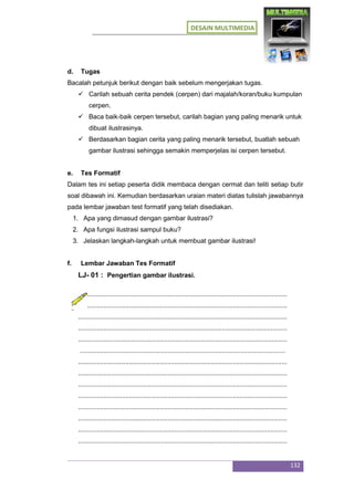 DESAIN MULTIMEDIA
132
d. Tugas
Bacalah petunjuk berikut dengan baik sebelum mengerjakan tugas.
 Carilah sebuah cerita pendek (cerpen) dari majalah/koran/buku kumpulan
cerpen.
 Baca baik-baik cerpen tersebut, carilah bagian yang paling menarik untuk
dibuat ilustrasinya.
 Berdasarkan bagian cerita yang paling menarik tersebut, buatlah sebuah
gambar ilustrasi sehingga semakin memperjelas isi cerpen tersebut.
e. Tes Formatif
Dalam tes ini setiap peserta didik membaca dengan cermat dan teliti setiap butir
soal dibawah ini. Kemudian berdasarkan uraian materi diatas tulislah jawabannya
pada lembar jawaban test formatif yang telah disediakan.
1. Apa yang dimasud dengan gambar ilustrasi?
2. Apa fungsi ilustrasi sampul buku?
3. Jelaskan langkah-langkah untuk membuat gambar ilustrasi!
f. Lembar Jawaban Tes Formatif
LJ- 01 : Pengertian gambar ilustrasi.
...................................................................................................................
...................................................................................................................
...................................................................................................................
...................................................................................................................
...................................................................................................................
.................................................................................................................
...................................................................................................................
...................................................................................................................
...................................................................................................................
...................................................................................................................
...................................................................................................................
...................................................................................................................
...................................................................................................................
...................................................................................................................
 