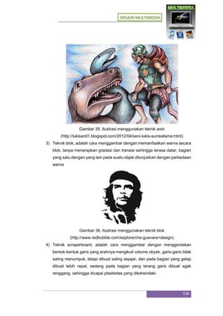 DESAIN MULTIMEDIA
136
Gambar 35. Ilustrasi menggunakan teknik arsir
(http://lukisan01.blogspot.com/2012/04/seni-lukis-surrealisme.html)
3) Teknik blok, adalah cara menggambar dengan memanfaatkan warna secara
blok, tanpa menerapkan gradasi dan transisi sehingga terasa datar, bagian
yang satu dengan yang lain pada suatu objek ditunjukkan dengan perbedaan
warna
Gambar 36. Ilustrasi menggunakan teknik blok
(http://www.redbubble.com/explore/che-guevara+design)
4) Teknik scraperboard, adalah cara menggambar dengan menggoreskan
bentuk-bentuk garis yang arahnya mengikuti volume obyek, garis-garis tidak
saling menumpuk, tetapi dibuat saling sejajar, dan pada bagian yang gelap
dibuat lebih rapat, sedang pada bagian yang terang garis dibuat agak
renggang, sehingga dicapai plastisitas yang dikehendaki.
 