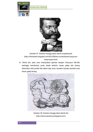 DESAIN MULTIMEDIA
137
Gambar 37. Ilustrasi menggunakan teknik scraperboard
(http://mikirdesain.blogspot.com/2012/08/seni-scratchboard-yang-luar-
biasa-karya.html)
5) Teknik dot, yaitu cara mewujudkan gambar dengan menyusun titik-titik
sehingga membentuk suatu obyek tertentu, kesan gelap dan terang
ditentukan oleh jumlah titik dalam satu area, semakin banyak semakin kuat
kesan gelap terang.
Gambar 38. Ilustrasi menggunakan teknik dot
(http://www.ilustrasinoy.blogspot.com/)
 