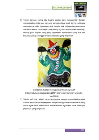 DESAIN MULTIMEDIA
138
6) Teknik goresan kering (dry brush), adalah cara menggambar dengan
memanfaatkan tinta atau cat yang sengaja dibuat agak kering, sehingga
warna-warna ketika digoreskan tidak merata, efek ini juga digunakan untuk
membuat tekstur, pada bagian yang terang digoreskan warna-warna terang,
sedang pada bagian yang gelap digoreskan warna-warna yang tua dan
berulang-ulang, sehingga tercapai plastisitas yang diinginkan.
Gambar 39. Ilustrasi menggunakan teknik dry brush
(http://medialukis.blogspot.com/2013/10/karya-seni-seniman-tunanetra-
esref.html)
7) Teknik half tone, adalah cara menggambar dengan memanfaatkan efek
transisi warna dari terang ke gelap, dengan menggunakan tinta atau cat yang
dibuat agak encer, efek transisi warna tersebut digunakan untuk mencapai
plastisitas yang diinginkan
 