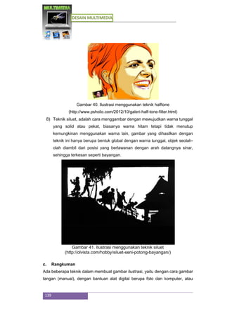 DESAIN MULTIMEDIA
139
Gambar 40. Ilustrasi menggunakan teknik halftone
(http://www.psholic.com/2012/10/galeri-half-tone-filter.html)
8) Teknik siluet, adalah cara menggambar dengan mewujudkan warna tunggal
yang solid atau pekat, biasanya warna hitam tetapi tidak menutup
kemungkinan menggunakan warna lain, gambar yang dihasilkan dengan
teknik ini hanya berupa bentuk global dengan warna tunggal, objek seolah-
olah diambil dari posisi yang berlawanan dengan arah datangnya sinar,
sehingga terkesan seperti bayangan.
Gambar 41. Ilustrasi menggunakan teknik siluet
(http://olvista.com/hobby/siluet-seni-potong-bayangan/)
c. Rangkuman
Ada beberapa teknik dalam membuat gambar ilustrasi, yaitu dengan cara gambar
tangan (manual), dengan bantuan alat digital berupa foto dan komputer, atau
 
