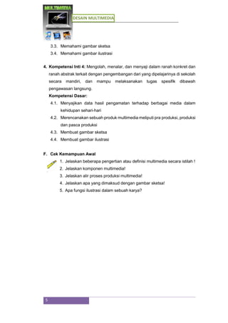 DESAIN MULTIMEDIA
5
3.3. Memahami gambar sketsa
3.4. Memahami gambar ilustrasi
4. Kompetensi Inti 4: Mengolah, menalar, dan menyaji dalam ranah konkret dan
ranah abstrak terkait dengan pengembangan dari yang dipelajarinya di sekolah
secara mandiri, dan mampu melaksanakan tugas spesifik dibawah
pengawasan langsung.
Kompetensi Dasar:
4.1. Menyajikan data hasil pengamatan terhadap berbagai media dalam
kehidupan sehari-hari
4.2. Merencanakan sebuah produk multimedia meliputi pra produksi, produksi
dan pasca produksi
4.3. Membuat gambar sketsa
4.4. Membuat gambar ilustrasi
F. Cek Kemampuan Awal
1. Jelaskan beberapa pengertian atau definisi multimedia secara istilah !
2. Jelaskan komponen multimedia!
3. Jelaskan alir proses produksi multimedia!
4. Jelaskan apa yang dimaksud dengan gambar sketsa!
5. Apa fungsi ilustrasi dalam sebuah karya?
 
