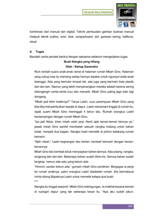 DESAIN MULTIMEDIA
140
kombinasi dari manual dan digital. Teknik pembuatan gambar ilustrasi manual
meliputi teknik outline, arsir, blok, scraperboard, dot, goresan kering, halftone,
siluet.
d. Tugas
Bacalah cerita pendek berikut dengan seksama sebelum mengerjakan tugas.
Buah Nangka yang Hilang
Oleh : Rahap Ganendra
Riuh rendah suara anak-anak ramai di halaman rumah Mbah Gino. Halaman
yang cukup luas itu memang setiap harinya dipakai untuk ngumpul anak-anak
tetangga. Ada yang bermain lompat tali, ada juga yang bermain bola plastik
dan lain-lain. Namun yang lebih menyenangkan mereka adalah karena sering
didongengin cerita-cerita lucu dan menarik. Mbah Gino paling jago kalo lagi
dongeng.
“Mbah jadi bikin kolaknya?” Tanya Lastri, cucu perempuan Mbah Gino yang
tiba-tiba menyembulkan kepala di dapur. Lastri menemani tinggal di rumah itu,
sejak suami Mbah Gino meninggal 4 tahun lalu. Rumah orangtua Lastri
berdampingan dengan rumah Mbah Gino.
“Iya jadi Nduk, khan mbah udah janji. Nanti ajak teman-teman lainnya ya,”
jawab mbah Gino sambil membelah sebuah nangka matang untuk bahan
kolak, menjadi dua bagian. Nangka hasil memetik di pohon belakang rumah
kemarin.
“Njiih mbah,” Lastri kegirangan lalu berlari, kembali bermain dengan teman-
temannya.
Mbah Gino lalu kembali sibuk menyiapkan bahan lainnya. Ada pisang, nangka,
singkong dan lain-lain. Beberapa bahan sudah diiris-iris. Semua bahan sudah
lengkap, namun ada satu yang belum ada.
“Hmmm, santan belum ada,” gumam mbah Gino sendirian. Bergegas ia pergi
ke rumah anaknya, yakni orangtua Lastri disebelah rumah. Dia bermaksud
minta tolong Bapaknya Lastri untuk memetik kelapa dua buah.
***
Nangka itu tinggal separoh. Mbah Gino kebingungan. Ia melihat kesana kemari
di ruangan dapur yang tak seberapa besar itu. “Apa aku sudah pikun.
 