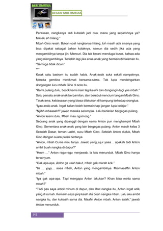 DESAIN MULTIMEDIA
141
Perasaan, nangkanya tadi kubelah jadi dua, mana yang separohnya ya?
Masak sih hilang.”
Mbah Gino resah. Bukan soal nangkanya hilang, toh masih ada sisanya yang
bisa dipakai sebagai bahan kolaknya, namun dia sedih jika ada yang
mengambilnya tanpa ijin. Mencuri. Dia tak berani menduga buruk, bahwa ada
yang mengambilnya. Terlebih lagi jika anak-anak yang bermain di halaman itu.
“Semoga tidak dicuri.”
***
Kolak satu baskom itu sudah habis. Anak-anak suka sekali nampaknya.
Mereka gembira menikmati bersama-sama. Tak lupa mendengarkan
dongengan lucu mbah Gino di sore itu.
“Kami pulang dulu, besok kami main lagi kesini dan dongengin lagi yaa mbah.”
Satu persatu anak-anak berpamitan, dan berebut mencium tangan Mbah Gino.
Tatakrama, kebiasaaan yang biasa dilakukan di kampung terhadap orangtua.
“Iyaa anak-anak. Ingat kalian boleh bermain tapi jangan lupa belajar.”
“Njiihh mbaaaah!!” jawab mereka serempak. Lalu berlarian bergegas pulang.
“Anton kesini dulu. Mbah mau ngomong.”
Seorang anak yang dipanggil dengan nama Anton pun menghampiri Mbah
Gino. Sementara anak-anak yang lain bergegas pulang. Anton masih kelas 3
Sekolah Dasar, teman Lastri, cucu Mbah Gino. Setelah Anton duduk, Mbah
Gino dengan suara pelan bertanya.
“Anton, mbah Cuma mau tanya. Jawab yang jujur yaaa… apakah tadi Anton
ambil buah nangka di dapur?”
“Hmm …” Anton ragu-ragu menjawab. Ia lalu menunduk. Mbah Gino hanya
tersenyum.
“Gak apa-apa, Anton ga usah takut, mbah gak marah kok.”
“Iiii … yyyy… aaaa mbah, Anton yang mengambilnya. Mmmaaaffin Anton
mbah.”
“Iya gak apa-apa. Tapi mengapa Anton lakukan? Khan bisa minta sama
mbah?”
“Tadi pas saya ambil minum di dapur, dan lihat nangka itu, Anton ingat adik
yang di rumah. Kemarin saya janji kasih dia buah nangka mbah. Lalu aku ambil
nangka itu, dan kukasih sama dia. Maafin Anton mbah. Anton salah,” jawab
Anton menunduk.
 