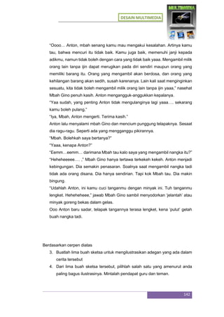 DESAIN MULTIMEDIA
142
“Oooo… Anton, mbah senang kamu mau mengakui kesalahan. Artinya kamu
tau, bahwa mencuri itu tidak baik. Kamu juga baik, memenuhi janji kepada
adikmu, namun tidak boleh dengan cara yang tidak baik yaaa. Mengambil milik
orang lain tanpa ijin dapat merugikan pada diri sendiri maupun orang yang
memiliki barang itu. Orang yang mengambil akan berdosa, dan orang yang
kehilangan barang akan sedih, susah karenanya. Lain kali saat menginginkan
sesuatu, kita tidak boleh mengambil milik orang lain tanpa ijin yaaa,” nasehat
Mbah Gino penuh kasih. Anton mengangguk-anggukkan kepalanya.
“Yaa sudah, yang penting Anton tidak mengulanginya lagi yaaa…. sekarang
kamu boleh pulang,”
“Iya, Mbah, Anton mengerti. Terima kasih.”
Anton lalu menyalami mbah Gino dan mencium punggung telapaknya. Sesaat
dia ragu-ragu. Seperti ada yang mengganggu pikirannya.
“Mbah. Bolehkah saya bertanya?”
“Yaaa, kenapa Anton?”
“Eemm…eemm… darimana Mbah tau kalo saya yang mengambil nangka itu?”
“Heheheeeee…. ,” Mbah Gino hanya tertawa terkekeh kekeh. Anton menjadi
kebingungan. Dia semakin penasaran. Soalnya saat mengambil nangka tadi
tidak ada orang disana. Dia hanya sendirian. Tapi kok Mbah tau. Dia makin
bingung.
“Udahlah Anton, ini kamu cuci tanganmu dengan minyak ini. Tuh tanganmu
lengket. Heheheheee,” jawab Mbah Gino sambil menyodorkan ‘jelantah’ atau
minyak goreng bekas dalam gelas.
Ooo Anton baru sadar, telapak tangannya terasa lengket, kena ‘pulut’ getah
buah nangka tadi.
Berdasarkan cerpen diatas
3. Buatlah lima buah sketsa untuk mengilustrasikan adegan yang ada dalam
cerita tersebut
4. Dari lima buah sketsa tersebut, pilihlah salah satu yang amenurut anda
paling bagus ilustrasinya. Mintalah pendapat guru dan teman.
 