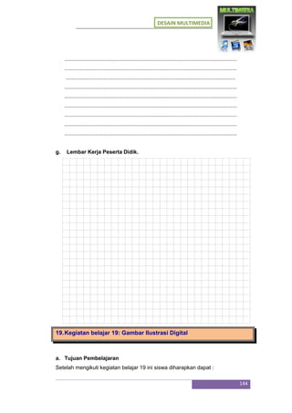 DESAIN MULTIMEDIA
144
...................................................................................................................
...................................................................................................................
.................................................................................................................
...................................................................................................................
...................................................................................................................
...................................................................................................................
...................................................................................................................
...................................................................................................................
...................................................................................................................
g. Lembar Kerja Peserta Didik.
19.Kegiatan belajar 19: Gambar Ilustrasi Digital
a. Tujuan Pembelajaran
Setelah mengikuti kegiatan belajar 19 ini siswa diharapkan dapat :
 