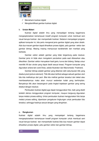 DESAIN MULTIMEDIA
145
 Memahami ilustrasi digital
 Mengidentifikasi gambar ilustrasi digital
b. Uraian Materi
Ilustrasi digital adalah ilmu yang mempelajari tentang bagaimana
mengesplorasikan kemampuan kreatif program komputer untuk membuat seni
visual berupa ilustrasi dan memperbaiki ilustrasi. Sebelum mempelajari program
aplikasi komputer ini, kita perlu mengenal jenis gambar digital yang akan diolah.
Ada dua macam gambar dapat dihasilkan proses digital, yaitu gambar vektor dan
gambar bitmap. Masing masing mempunyai karakteristik dan manfaat yang
berbeda.
Gambar vektor adalah gambar yang tidak tergantung pada resolusi.
Gambar jenis ini tidak akan mengalami perubahan pada saat dibesarkan atau
dikecilkan. Gambar vektor merupakan hasil garis, kurva dan bidang. Setiap unsur
memiliki fill dan stroke yang dapat diedit sesuai kreasi. Program komputer yang
digunakan antara lain corel Draw, adobe Illustrator dan Macromedia Freehand.
Gambar bitmap adalah gambar yang dibentuk oleh sekumpulan titik yang
disebut pixel (picture element). Titik-titik akan terlihat sebagai sebuah gambar utuh
bila kita melihatnya dari jauh. Bila kita melihat gambar tersebut dari dekat atau
membesarkannya maka akan muncul sederetan kotak yang berhimpitan.
Banyaknya titik akan berpengaruh pada tingkat kejelasan gambar yang sering
disebut dengan resolusi.
Pembuatan ilustrasi digital juga dapat menggunakan foto, baik yang diedit
terlebih dahulu menggunakan program komputer, maupun langsung digunakan
tanpa melalui proses editing. Untuk pembuatan ilustrasi menggunakan foto tanpa
melalui proses editing, diperlukan pengaturan lingkungan untuk pembuatan foto
tersebut, sehingga hasilnya sesuai dengan yang diinginkan.
c. Rangkuman
Ilustrasi digital adalah ilmu yang mempelajari tentang bagaimana
mengesplorasikan kemampuan kreatif program komputer untuk membuat seni
visual berupa ilustrasi dan memperbaiki ilustrasi.Ada dua macam gambar dapat
dihasilkan proses digital, yaitu gambar vektor dan gambar bitmap.
 