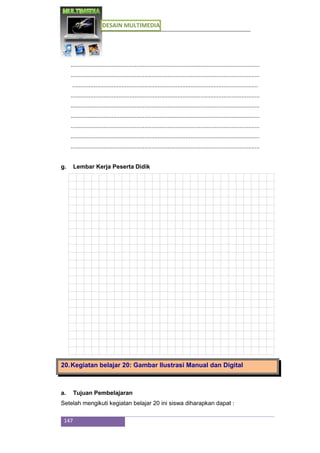 DESAIN MULTIMEDIA
147
...................................................................................................................
...................................................................................................................
.................................................................................................................
...................................................................................................................
...................................................................................................................
...................................................................................................................
...................................................................................................................
...................................................................................................................
...................................................................................................................
g. Lembar Kerja Peserta Didik
20.Kegiatan belajar 20: Gambar Ilustrasi Manual dan Digital
a. Tujuan Pembelajaran
Setelah mengikuti kegiatan belajar 20 ini siswa diharapkan dapat :
 