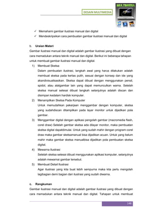 DESAIN MULTIMEDIA
148
 Memahami gambar ilustrasi manual dan digital
 Mendeskripsikan cara pembuatan gambar ilustrasi manual dan digital
b. Uraian Materi
Gambar ilustrasi manual dan digital adalah gambar ilustrasi yang dibuat dengan
cara memadukan antara teknik manual dan digital. Berikut ini beberapa tahapan
untuk membuat gambar ilustrasi manual dan digital.
1) Membuat Sketsa
Dalam pembuatan ilustrasi, langkah awal yang harus dilakukan adalah
membuat sketsa pada kertas putih, sesuai dengan konsep dan ide yang
akandivisualisasikan. Sketsa dapat dibuat dengan menggunakan pensil,
spidol, atau alatgambar lain yang dapat memunculkan warna. Setelah
sketsa manual selesai dibuat langkah selanjutnya adalah discan dan
disimpan kedalam hardisk komputer.
2) Menampilkan Sketsa Pada Komputer
Untuk memudahkan pekerjaan menggambar dengan komputer, sketsa
yang sudahdiscan ditampilkan pada layar monitor untuk dijadikan pola
gambar.
3) Menggambar digital dengan aplikasi pengolah gambar (macromedia flash,
corel draw) Setelah gambar sketsa ada dilayar monitor, maka pembuatan
sketsa digital dapatdimulai. Untuk yang sudah mahir dengan program corel
draw maka gambar sketsamanual bisa dijadikan acuan. Untuk yang belum
mahir maka gambar sketsa manualbisa dijadikan pola pembuatan sketsa
digital.
4) Mewarna Ilustrasi
Setelah sketsa selesai dibuat menggunakan aplikasi komputer, selanjutnya
adalah mewarnai gambar tersebut.
5) Membuat Detail Ilustrasi
Agar ilustrasi yang kita buat lebih sempurna maka kita perlu mengolah
lagibagian demi bagian dari ilustrasi yang sudah diwarna.
c. Rangkuman
Gambar ilustrasi manual dan digital adalah gambar ilustrasi yang dibuat dengan
cara memadukan antara teknik manual dan digital. Tahapan untuk membuat
 