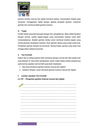 DESAIN MULTIMEDIA
149
gambar ilustrasi manual dan digital membuat sketsa, menampilkan sketsa pada
komputer, menggambar digital dengan aplikasi pengolah gambar, mewarnai
gambar dan membuat detail gambar ilustrasi.
d. Tugas
Carilah artikel yang berhubungan dengan ilmu pengetahuan. Baca artikel tersebut
dengan cermat, carilah bagian-bagian yang memerlukan ilustrasi untuk lebih
memperjelasnya. Buatlah gambar sketsa untuk membuat ilustrasi bagian yang
membuatuhkan penjelasan tersebut. Scan gambar sketsa yang sudah anda buat.
Pindahkan gambar tersebut ke komputer. Sempurnakan gambar yang anda buat
menggunakan aplikasi komputer.
e. Tes Formatif
Dalam test ini setiap peserta didik membaca dengan cermat dan teliti setiap butir
soal dibawah ini. Kemudian berdasarkan uraian materi diatas tulislah jawabannya
pada lembar jawaban test formatif yang telah disediakan.
1. Apa yang dimaksud gambar ilustrasi manual dan digital?
2. Jelaskan tahapan untuk membuat gambar ilustrasi manual dan digital!
f. Lembar Jawaban Tes Formatif
LJ- 01 : Pengertian gambar ilustrasi manual dan digital.
...................................................................................................................
...................................................................................................................
...................................................................................................................
...................................................................................................................
...................................................................................................................
.................................................................................................................
...................................................................................................................
...................................................................................................................
...................................................................................................................
...................................................................................................................
...................................................................................................................
...................................................................................................................
 