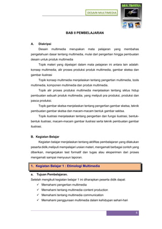 DESAIN MULTIMEDIA
6
BAB II PEMBELAJARAN
A. Diskripsi
Desain multimedia merupakan mata pelajaran yang membahas
pengetahuan dasar tentang multimedia, mulai dari pengertian hingga pembuatan
desain untuk produk multimedia
Topik materi yang dipelajari dalam mata pelajaran ini antara lain adalah:
konsep multimedia, alir proses produksi produk multimedia, gambar sketsa dan
gambar ilustrasi
Topik konsep multimedia menjelaskan tentang pengertian multimedia, tools
multimedia, komponen multimedia dan produk multimedia.
Topik alir proses produksi multimedia menjelaskan tentang siklus hidup
pembuatan sebuah produk multimedia, yang meliputi pra produksi, produksi dan
pasca produksi.
Topik gambar sketsa menjelaskan tentang pengertian gambar sketsa, teknik
pembuatan gambar sketsa dan macam-macam bentuk gambar sektsa.
Topik ilustrasi menjelaskan tentang pengertian dan fungsi ilustrasi, bentuk-
bentuk ilustrasi, macam-macam gambar ilustrasi serta teknik pembuatan gambar
ilustrasi.
B. Kegiatan Belajar
Kegiatan belajar menjelaskan tentang aktifitas pembelajaran yang dilakukan
peserta didik,meliputi mempelajari uraian materi, mengamati berbagai contoh yang
diberikan, mengerjakan test formatif dan tugas atau eksperimen dari proses
mengamati sampai menyusun laporan.
1. Kegiatan Belajar 1 : Etimologi Multimedia
a. Tujuan Pembelajaran.
Setelah mengikuti kegiatan belajar 1 ini diharapkan peserta didik dapat:
 Memahami pengertian multimedia
 Memahami tentang multimedia content production
 Memahami tentang multimedia communication
 Memahami penggunaan multimedia dalam kehidupan sehari-hari
 