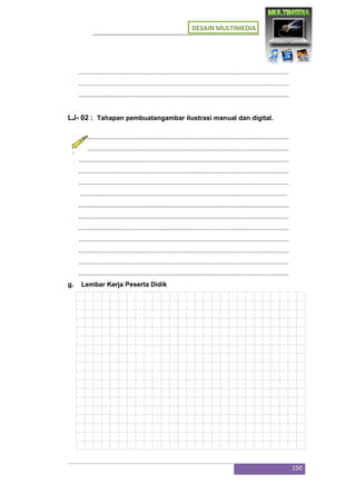 DESAIN MULTIMEDIA
150
...................................................................................................................
...................................................................................................................
...................................................................................................................
LJ- 02 : Tahapan pembuatangambar ilustrasi manual dan digital.
...................................................................................................................
...................................................................................................................
...................................................................................................................
...................................................................................................................
...................................................................................................................
.................................................................................................................
...................................................................................................................
...................................................................................................................
...................................................................................................................
...................................................................................................................
...................................................................................................................
...................................................................................................................
...................................................................................................................
g. Lembar Kerja Peserta Didik
 