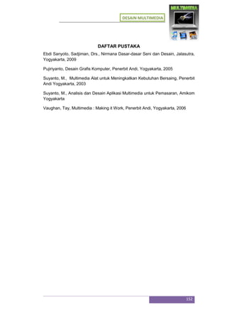 DESAIN MULTIMEDIA
152
DAFTAR PUSTAKA
Ebdi Sanyoto, Sadjiman, Drs., Nirmana Dasar-dasar Seni dan Desain, Jalasutra,
Yogyakarta, 2009
Pujiriyanto, Desain Grafis Komputer, Penerbit Andi, Yogyakarta, 2005
Suyanto, M., Multimedia Alat untuk Meningkatkan Kebutuhan Bersaing, Penerbit
Andi Yogyakarta, 2003
Suyanto, M., Analisis dan Desain Aplikasi Multimedia untuk Pemasaran, Amikom
Yogyakarta
Vaughan, Tay, Multimedia : Making it Work, Penerbit Andi, Yogyakarta, 2006
 