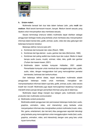 DESAIN MULTIMEDIA
7
b. Uraian materi.
Multimedia berasal dari dua kata dalam bahasa Latin, yaitu multi dan
medium. Multi berarti bermacam-macam, banyak. Medium berarti sesuatu yang
dipakai untuk menyampaikan atau membawa sesuatu.
Secara terminologi (menurut istilah) multimedia dapat diartikan sebagai
penggunaan berbagai media yang berbeda untuk membawa atau menyampaikan
informasi dalam bentuk teks, grafik, animasi, audio, video dan atau gabungan dari
beberapa komponen tersebut.
Beberapa definisi menurut para ahli :
a. Kombinasi dari komputer dan video (Rosch, 1996)
b. Kombinasi dari tiga elemen : suara, gambar dan teks (McComick, 1996)
c. Kombinasi dari paling sedikit dua media input dan output. Media ini dapat
berupa audio (suara, musik), animasi, video, teks, grafik dan gambar
(Turban dan kawan-kawan, 2001)
d. Multimedia dalam konteks komputer Hofstetter, 2001 adalah:
Pemanfaatan komputer untuk membuat dan menggabungkan teks, grafik,
audio, video, dengan menggunakan tool yang memungkinkan pemakai
berinteraksi, berkreasi dan berkomunikasi.
Dari beberapa definisi diatas, dapat disimpulkan multimedia adalah
penggunaan beberapa media untuk membawa, menyajikan dan
mempresentasikan informasi dalam rupa teks, grafik, animasi, audio, video secara
kreatif dan inovatif. Multimedia juga dapat memungkinkan terjalinnya hubungan
interaktif antara penyaji dengan pemanfaat informasi yang ada di dalamnya.
Multimedia dapat dibagi menjadi dua kategori yaitu multimedia content
production dan multimedia communication
a) Multimedia content production
Multimedia adalah penggunaan dan pemrosesan beberapa media (text, audio,
graphics, animation, video, and interactivity) yang berbeda untuk
menyampaikan informasi atau menghasilkan produk multimedia (musik, video,
film, game, entertaiment, dan lain-lain) Atau penggunaan sejumlah teknologi
yang berbeda yang memungkinkan untuk menggabungkan media (text, audio,
graphics, animation, video, and interactivity) dengan cara yang baru untuk
tujuan komunikasi.
 