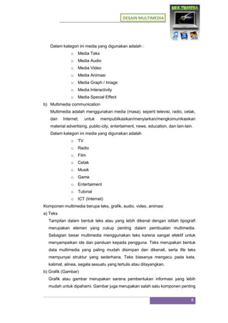 DESAIN MULTIMEDIA
8
Dalam kategori ini media yang digunakan adalah :
o Media Teks
o Media Audio
o Media Video
o Media Animasi
o Media Graph / Image
o Media Interactivity
o Media Special Effect
b) Multimedia communication
Multimedia adalah menggunakan media (masa), seperti televisi, radio, cetak,
dan Internet, untuk mempublikasikan/menyiarkan/mengkomunikasikan
material advertising, public-city, entertaiment, news, education, dan lain-lain.
Dalam kategori ini media yang digunakan adalah
o TV
o Radio
o Film
o Cetak
o Musik
o Game
o Entertaiment
o Tutorial
o ICT (Internet)
Komponen multimedia berupa teks, grafik, audio, video, animasi
a) Teks
Tampilan dalam bentuk teks atau yang lebih dikenal dengan istilah tipografi
merupakan elemen yang cukup penting dalam pembuatan multimedia.
Sebagian besar multimedia menggunakan teks karena sangat efektif untuk
menyampaikan ide dan panduan kepada pengguna. Teks merupakan bentuk
data multimedia yang paling mudah disimpan dan dikenali, serta file teks
mempunyai struktur yang sederhana. Teks biasanya mengacu pada kata,
kalimat, alinea, segala sesuatu yang tertulis atau ditayangkan.
b) Grafik (Gambar)
Grafik atau gambar merupakan sarana pembentukan informasi yang lebih
mudah untuk dipahami. Gambar juga merupakan salah satu komponen penting
 