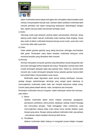 DESAIN MULTIMEDIA
9
dalam multimedia karena dapat meringkas dan menyajikan data kompleks serta
mampu menyampaikan banyak kata. Gambar dalam publikasi multimedia lebih
menarik perhatian dan dapat mengurangi kebosanan dibandingkan dengan
teks, sebab manusia selalu berorientasi terhadap visual.
c) Audio
Teknologi audio juga berperan penting dalam penyampaian informasi, tanpa
adanya audio dalam sebuah multimedia maka hasilnya tidak lengkap. Suara
atau audio di dalam multimedia biasanya berupa suara musik, suara dari voice
record dan efek–efek suara lain.
d) Video
Video adalah gambar–gambar yang saling berurutan sehingga menimbulkan
efek gerak. Pembuatan video dalam tampilan multimedia bertujuan untuk
membuat tampilan yang dihasilkan lebih menarik.
e) Animasi
Animasi merupakan kumpulan gambar yang ditampilkan secara bergantian dan
berurutan sehingga terlihat bergerak dan hidup. Pergerakan animasi akan lebih
mudah dimengerti daripada objek atau gambar diam. Selain itu, animasi lebih
menarik dan mudah dimengerti daripada hanya sekedar gambar karena lebih
komunikatif dalam menyampaikan suatu tujuan.
Multimedia dapat digunakan pada semua bidang kehidupan manusia,
apalagi dengan perkembangan teknologi yang sangat pesat sekarang ini
memungkinkan multimedia selalu hadir dan menjadi kebutuhan setiap orang.
Contoh paling dekat adalah televisi, radio, handphone dan komputer.
Penerapan multimedia menurut Vaughan, dalam kehidupan sehari-hari manusia,
yaitu dalam :
1) Bisnis
Aplikasi multimedia dalam bisnis meliputi presentasi, pengajaran,
pemasaran, periklanan, demo produk, database, catalog, instant message
dan komunikasi jaringan. Tidak ketinggalan video conference, yang
memungkinkan adanya tatap muka tanpa harus berada didalam suatu
tempat yang sama. Dengan adanya aplikasi multimedia inilah, perusahaan
- perusahaan dapat menjalani bisnisnya lebih lancar.
2) Pendidikan
Aplikasi multimedia dalam bidang ini mengubah proses belajar mengajar
 