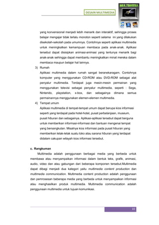 DESAIN MULTIMEDIA
10
yang konvensional menjadi lebih menarik dan interaktif, sehingga proses
belajar mengajar tidak terlalu monoton seperti selama ini yang dilakukan
disekolah-sekolah pada umumnya. Contohnya seperti aplikasi multimedia
untuk meningkatkan kemampuan membaca pada anak-anak. Aplikasi
tersebut dapat disisipkan animasi-animasi yang tentunya menarik bagi
anak-anak sehingga dapat membantu meningkatkan minat mereka dalam
membaca maupun belajar hal lainnya.
3) Rumah
Aplikasi multimedia dalam rumah sangat beranekaragam. Contohnya
komputer yang menggunakan CD-ROM atau DVD-ROM sebagai alat
penyalur multimedia. Terdapat juga mesin-mesin permainan yang
menggunakan televisi sebagai penyalur multimedia, seperti : Sega,
Nintendo, playstation, x-box, dan sebagainya dimana semua
permainannya menggunakan elemen-elemen multimedia.
4) Tempat umum
Aplikasi multimedia di tempat-tempat umum dapat berupa kios informasi
seperti yang terdapat pada hotel-hotel, pusat perbelanjaan, museum,
pusat hiburan dan sebagainya. Aplikasi-aplikasi tersebut dapat berguna
untuk memberikan informasi-informasi dan bantuan mengenai tempat
yang bersangkutan. Misalnya kios informasi pada pusat hiburan yang
memberikan letak-letak suatu toko atau sarana hiburan yang terdapat
didalam cakupan wilayah kios informasi tersebut.
c. Rangkuman
Multimedia adalah penggunaan berbagai media yang berbeda untuk
membawa atau menyampaikan informasi dalam bentuk teks, grafik, animasi,
audio, video dan atau gabungan dari beberapa komponen tersebut.Multimedia
dapat dibagi menjadi dua kategori yaitu multimedia content production dan
multimedia communication. Multimedia content production adalah penggunaan
dan pemrosesan beberapa media yang berbeda untuk menyampaikan informasi
atau menghasilkan produk multimedia. Multimedia communication adalah
penggunaan multimedia untuk tujuan komunikasi.
 