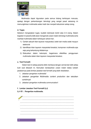 DESAIN MULTIMEDIA
11
Multimedia dapat digunakan pada semua bidang kehidupan manusia,
apalagi dengan perkembangan teknologi yang sangat pesat sekarang ini
memungkinkan multimedia selalu hadir dan menjadi kebutuhan setiap orang.
d. Tugas
Sebelum mengerjakan tugas, buatlah kelompok terdiri atas 2-3 orang. Dalam
kegiatan ini peserta didik akan mengamati uraian materi etimologi multimedia serta
manfaat multimedia dalam kehidupan sehari-hari.
1) Carilah sebuah iklan layanan masyarakat, boleh dari media cetak maupun
elektronik
2) Identifikasi iklan layanan masyarakat tersebut, komponen multimedia apa
saja yang terkandung didalamnya
3) Diskusikan dalam kelompok, bagaimana efektifitas penggunaan
multimedia dalam iklan layanan masyarakat tersebut.
e. Test Formatif.
Dalam test ini setiap peserta didik membaca dengan cermat dan teliti setiap
butir soal dibawah ini. Kemudian berdasarkan uraian materi diatas tulislah
jawabannya pada lembar jawaban test formatif yang telah disediakan.
1. Jelaskan pengertian multimedia!
2. Jelaskan pengertian Multimedia content production dan sebutkan
contohnya!
3. Jelaskan pengertian multimedia communication!
f. Lembar Jawaban Test Formatif (LJ)
LJ- 01 : Pengertian multimedia.
...................................................................................................................
...................................................................................................................
...................................................................................................................
...................................................................................................................
...................................................................................................................
.................................................................................................................
...................................................................................................................
 