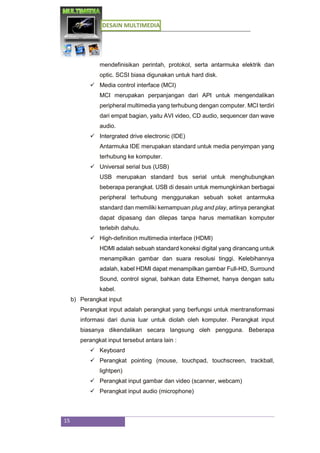 DESAIN MULTIMEDIA
15
mendefinisikan perintah, protokol, serta antarmuka elektrik dan
optic. SCSI biasa digunakan untuk hard disk.
 Media control interface (MCI)
MCI merupakan perpanjangan dari API untuk mengendalikan
peripheral multimedia yang terhubung dengan computer. MCI terdiri
dari empat bagian, yaitu AVI video, CD audio, sequencer dan wave
audio.
 Intergrated drive electronic (IDE)
Antarmuka IDE merupakan standard untuk media penyimpan yang
terhubung ke komputer.
 Universal serial bus (USB)
USB merupakan standard bus serial untuk menghubungkan
beberapa perangkat. USB di desain untuk memungkinkan berbagai
peripheral terhubung menggunakan sebuah soket antarmuka
standard dan memiliki kemampuan plug and play, artinya perangkat
dapat dipasang dan dilepas tanpa harus mematikan komputer
terlebih dahulu.
 High-definition multimedia interface (HDMI)
HDMI adalah sebuah standard koneksi digital yang dirancang untuk
menampilkan gambar dan suara resolusi tinggi. Kelebihannya
adalah, kabel HDMI dapat menampilkan gambar Full-HD, Surround
Sound, control signal, bahkan data Ethernet, hanya dengan satu
kabel.
b) Perangkat input
Perangkat input adalah perangkat yang berfungsi untuk mentransformasi
informasi dari dunia luar untuk diolah oleh komputer. Perangkat input
biasanya dikendalikan secara langsung oleh pengguna. Beberapa
perangkat input tersebut antara lain :
 Keyboard
 Perangkat pointing (mouse, touchpad, touchscreen, trackball,
lightpen)
 Perangkat input gambar dan video (scanner, webcam)
 Perangkat input audio (microphone)
 