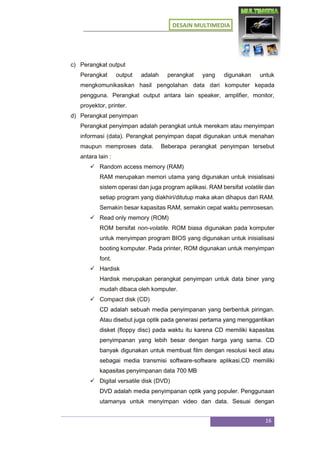 DESAIN MULTIMEDIA
16
c) Perangkat output
Perangkat output adalah perangkat yang digunakan untuk
mengkomunikasikan hasil pengolahan data dari komputer kepada
pengguna. Perangkat output antara lain speaker, amplifier, monitor,
proyektor, printer.
d) Perangkat penyimpan
Perangkat penyimpan adalah perangkat untuk merekam atau menyimpan
informasi (data). Perangkat penyimpan dapat digunakan untuk menahan
maupun memproses data. Beberapa perangkat penyimpan tersebut
antara lain :
 Random access memory (RAM)
RAM merupakan memori utama yang digunakan untuk inisialisasi
sistem operasi dan juga program aplikasi. RAM bersifat volatile dan
setiap program yang diakhiri/ditutup maka akan dihapus dari RAM.
Semakin besar kapasitas RAM, semakin cepat waktu pemrosesan.
 Read only memory (ROM)
ROM bersifat non-volatile. ROM biasa digunakan pada komputer
untuk menyimpan program BIOS yang digunakan untuk inisialisasi
booting komputer. Pada printer, ROM digunakan untuk menyimpan
font.
 Hardisk
Hardisk merupakan perangkat penyimpan untuk data biner yang
mudah dibaca oleh komputer.
 Compact disk (CD)
CD adalah sebuah media penyimpanan yang berbentuk piringan.
Atau disebut juga optik pada generasi pertama yang menggantikan
disket (floppy disc) pada waktu itu karena CD memiliki kapasitas
penyimpanan yang lebih besar dengan harga yang sama. CD
banyak digunakan untuk membuat film dengan resolusi kecil atau
sebagai media transmisi software-software aplikasi.CD memiliki
kapasitas penyimpanan data 700 MB
 Digital versatile disk (DVD)
DVD adalah media penyimpanan optik yang populer. Penggunaan
utamanya untuk menyimpan video dan data. Sesuai dengan
 