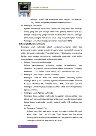 DESAIN MULTIMEDIA
17
namanya, ukuran fisik standarnya sama dengan CD (Compact
Disc), namun dengan kapasitas enam kali lipat dari CD.
e) Perangkat komunikasi
Aplikasi multimedia dibuat oleh sebuah tim yang terdiri dari beberapa
orang, yang bisa jadi bekerja dalam satu gedung, namun dapat pula
bekerja pada gedung yang berlainan dan berjauhan jaraknya. Sehingga
dibutuhkan perangkat komunikasi untuk saling menghubungkan mereka.
Perangkat komunikasi tersebut antara lain modem dan ISDN.
2) Perangkat lunak multimedia
Perangkat lunak multimedia adalah komponen-komponen dalam data
processing system, berupa program-program untuk mengontrol bekerjanya
sistem komputer multimedia. Perangkat lunak ini digolongkan menjadi tiga
bagian yaitu bahasa pemrograman multimedia, perangkat lunak sistem
multimedia dan perangkat lunak aplikasi multimedia.
o Bahasa Pemrograman Multimedia
Bahasa pemrograman Multimedia adalah bahasa-bahasa yang
digunakan programmer untuk membuat aplikasi multimedia. Contohnya
Assembly, C, C++, Power Builder, Delphi, SQL, Visual Basic dan Java.
o Perangkat Lunak Sistem (System Software)
Perangkat lunak ini terdiri dari sistem operasi (Operating System)
misalnya DOS (Disc Operating System), Windows 95/98/ME, Windows
NT/2000, Windows XP, Windows Vista, UNIX, Linux atau Mac OS.
Perangkat lunak lainnya adalah aplikasi utilitas (utility application) misalnya
aplikasi Antivirus.
o Perangkat Lunak Aplikasi Multimedia
Perangkat lunak aplikasi multimedia merupakan aplikasi-aplikasi yang
dibuat oleh personal atau organisasi untuk user yang beroperasi dalam
bidang-bidang multimedia spesifik seperti grafik 2D, modeling dan
animasi.
a) Perangkat Pengolah Teks
Aplikasi pengolah teks yang banyak digunakan misalnya Microsoft
Word, Word Star for Windows, Word Perfect dan Star Writer,
sedangkan beberapa aplikasi pengolah teks yang bersifat open source
misalnya Open Writer, KWriter dan Abi Word.
 