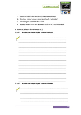 DESAIN MULTIMEDIA
20
1. Sebutkan macam-macam perangkat keras multimedia!
2. Sebutkan macam-macam perangkat lunak multimedia!
3. Jelaskan perbedaan CD dan DVD!
4. Jelaskan macam-macam perangkat lunak authoring multimedia!
f. Lembar Jawaban Test Formatif (LJ).
LJ- 01 : Macam-macam perangkat kerasmultimedia.
...................................................................................................................
...................................................................................................................
...................................................................................................................
...................................................................................................................
...................................................................................................................
.................................................................................................................
...................................................................................................................
...................................................................................................................
...................................................................................................................
...................................................................................................................
...................................................................................................................
...................................................................................................................
...................................................................................................................
...................................................................................................................
...................................................................................................................
...................................................................................................................
...................................................................................................................
.................................................................................................................
LJ- 02 : Macam-macam perangkat lunak multimedia.
...................................................................................................................
...................................................................................................................
...................................................................................................................
...................................................................................................................
...................................................................................................................
.................................................................................................................
 