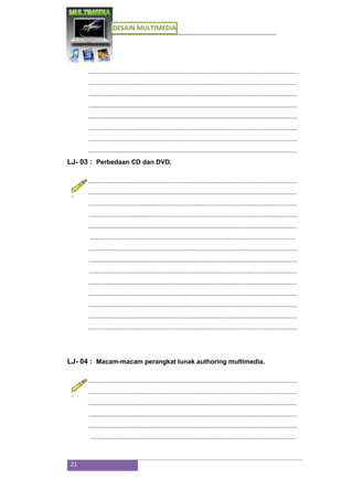 DESAIN MULTIMEDIA
21
...................................................................................................................
...................................................................................................................
...................................................................................................................
...................................................................................................................
...................................................................................................................
...................................................................................................................
...................................................................................................................
...................................................................................................................
LJ- 03 : Perbedaan CD dan DVD.
...................................................................................................................
...................................................................................................................
...................................................................................................................
...................................................................................................................
...................................................................................................................
.................................................................................................................
...................................................................................................................
...................................................................................................................
...................................................................................................................
...................................................................................................................
...................................................................................................................
...................................................................................................................
...................................................................................................................
...................................................................................................................
LJ- 04 : Macam-macam perangkat lunak authoring multimedia.
...................................................................................................................
...................................................................................................................
...................................................................................................................
...................................................................................................................
...................................................................................................................
.................................................................................................................
 