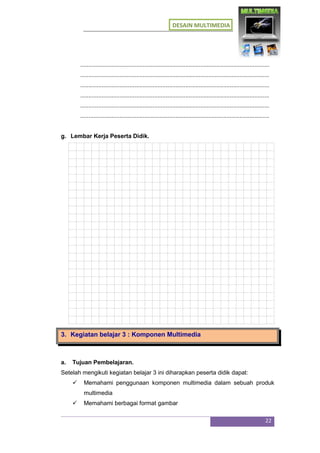 DESAIN MULTIMEDIA
22
...................................................................................................................
...................................................................................................................
...................................................................................................................
...................................................................................................................
...................................................................................................................
...................................................................................................................
g. Lembar Kerja Peserta Didik.
3. Kegiatan belajar 3 : Komponen Multimedia
a. Tujuan Pembelajaran.
Setelah mengikuti kegiatan belajar 3 ini diharapkan peserta didik dapat:
 Memahami penggunaan komponen multimedia dalam sebuah produk
multimedia
 Memahami berbagai format gambar
 